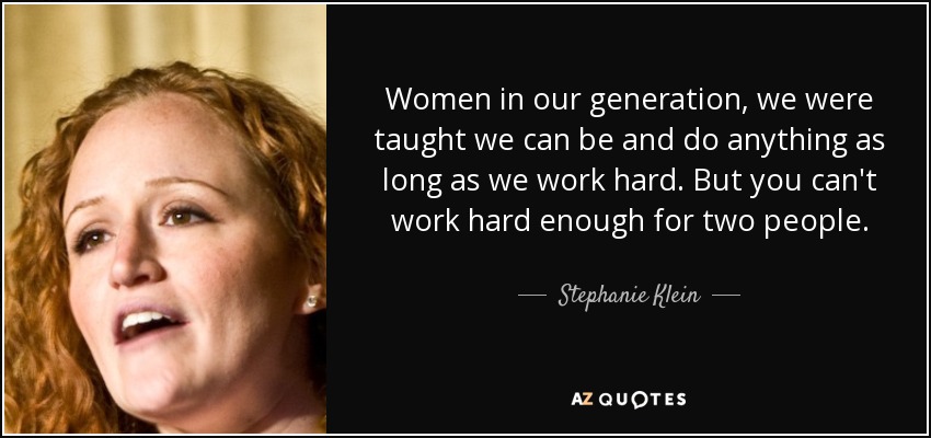 Women in our generation, we were taught we can be and do anything as long as we work hard. But you can't work hard enough for two people. - Stephanie Klein