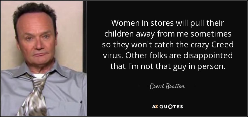 Women in stores will pull their children away from me sometimes so they won't catch the crazy Creed virus. Other folks are disappointed that I'm not that guy in person. - Creed Bratton
