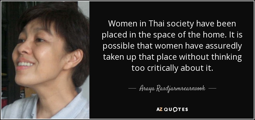 Women in Thai society have been placed in the space of the home. It is possible that women have assuredly taken up that place without thinking too critically about it. - Araya Rasdjarmrearnsook