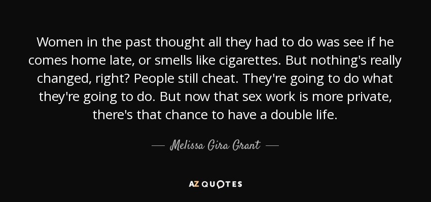 Women in the past thought all they had to do was see if he comes home late, or smells like cigarettes. But nothing's really changed, right? People still cheat. They're going to do what they're going to do. But now that sex work is more private, there's that chance to have a double life. - Melissa Gira Grant