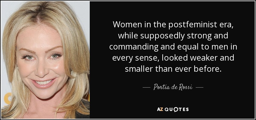 Women in the postfeminist era, while supposedly strong and commanding and equal to men in every sense, looked weaker and smaller than ever before. - Portia de Rossi