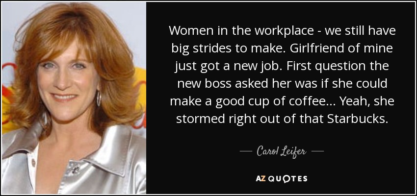 Women in the workplace - we still have big strides to make. Girlfriend of mine just got a new job. First question the new boss asked her was if she could make a good cup of coffee... Yeah, she stormed right out of that Starbucks. - Carol Leifer