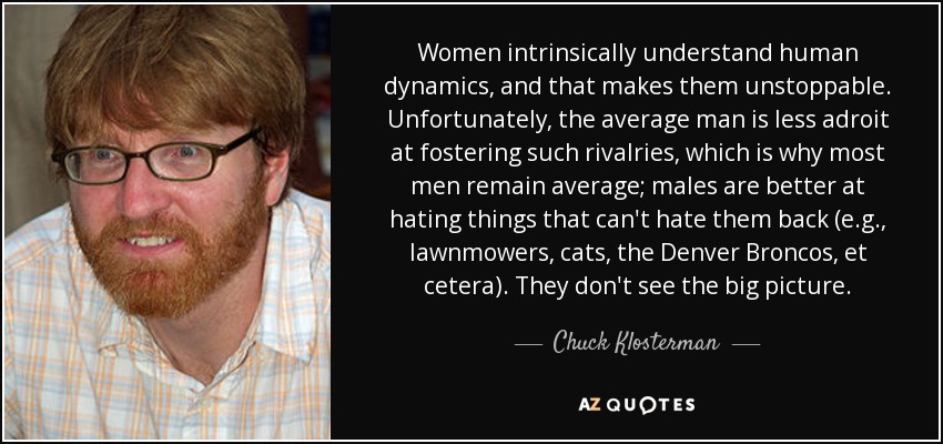 Women intrinsically understand human dynamics, and that makes them unstoppable. Unfortunately, the average man is less adroit at fostering such rivalries, which is why most men remain average; males are better at hating things that can't hate them back (e.g., lawnmowers, cats, the Denver Broncos, et cetera). They don't see the big picture. - Chuck Klosterman