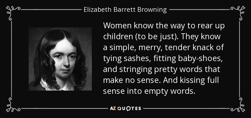 Women know the way to rear up children (to be just). They know a simple, merry, tender knack of tying sashes, fitting baby-shoes, and stringing pretty words that make no sense. And kissing full sense into empty words. - Elizabeth Barrett Browning