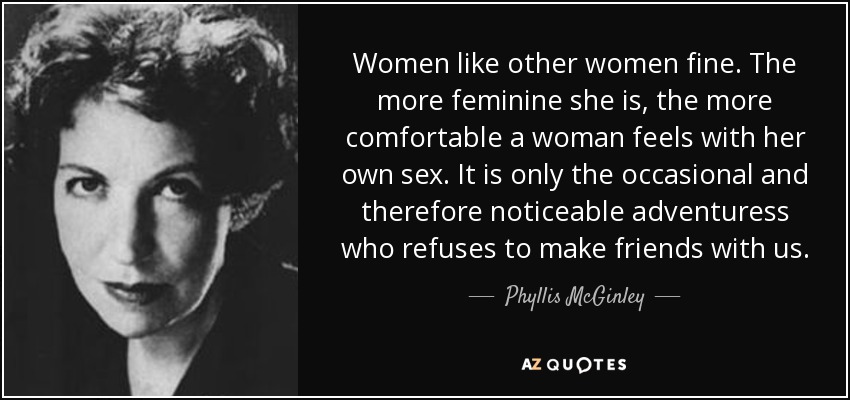 Women like other women fine. The more feminine she is, the more comfortable a woman feels with her own sex. It is only the occasional and therefore noticeable adventuress who refuses to make friends with us. - Phyllis McGinley