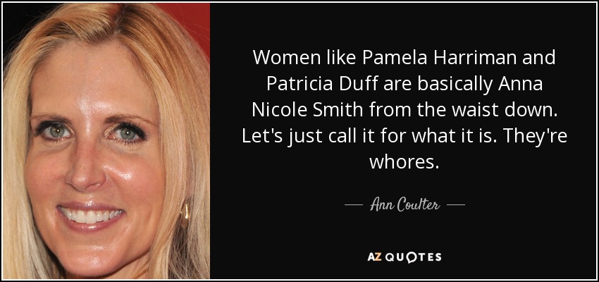Women like Pamela Harriman and Patricia Duff are basically Anna Nicole Smith from the waist down. Let's just call it for what it is. They're whores. - Ann Coulter