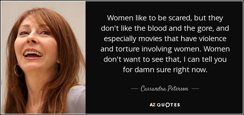 Women like to be scared, but they don't like the blood and the gore, and especially movies that have violence and torture involving women. Women don't want to see that, I can tell you for damn sure right now. - Cassandra Peterson