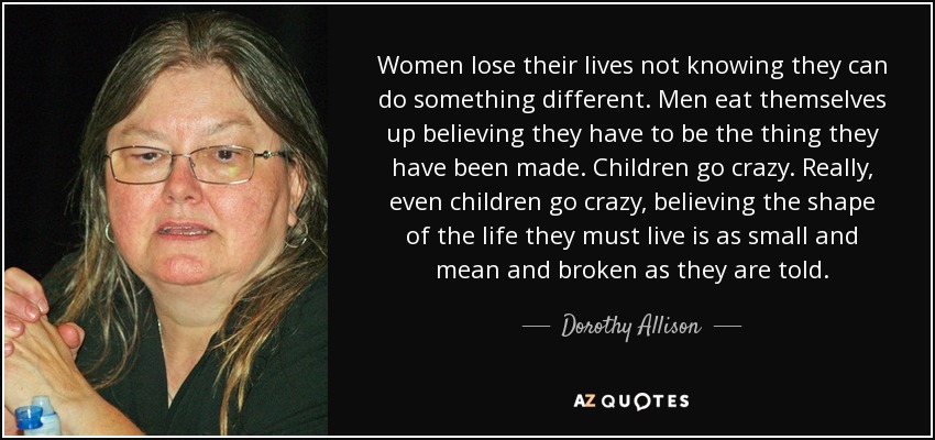 Women lose their lives not knowing they can do something different. Men eat themselves up believing they have to be the thing they have been made. Children go crazy. Really, even children go crazy, believing the shape of the life they must live is as small and mean and broken as they are told. - Dorothy Allison