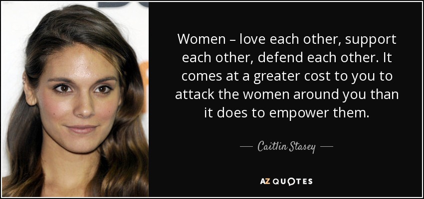 Women – love each other, support each other, defend each other. It comes at a greater cost to you to attack the women around you than it does to empower them. - Caitlin Stasey