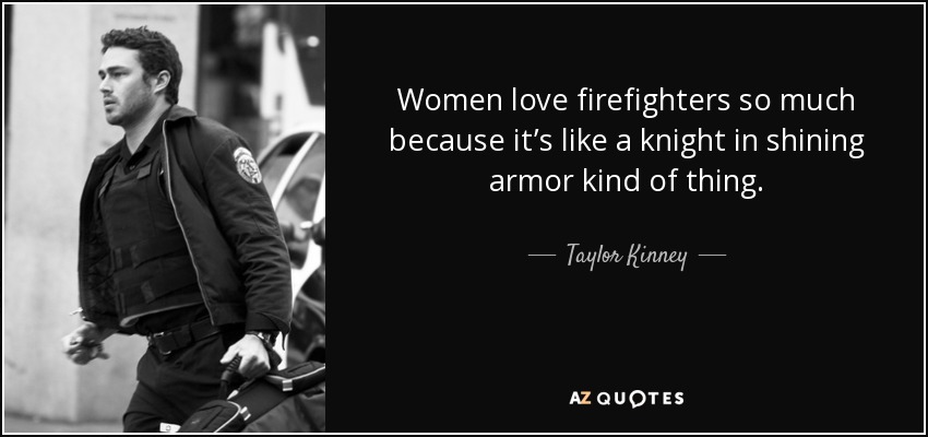 Women love firefighters so much because it’s like a knight in shining armor kind of thing. - Taylor Kinney