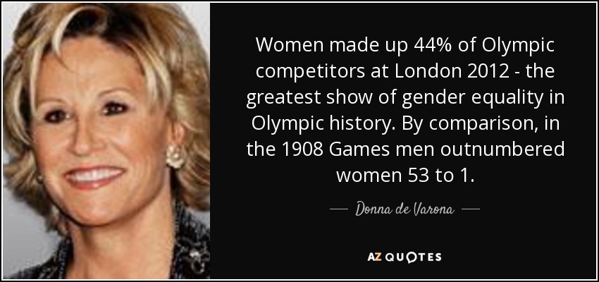 Women made up 44% of Olympic competitors at London 2012 - the greatest show of gender equality in Olympic history. By comparison, in the 1908 Games men outnumbered women 53 to 1. - Donna de Varona
