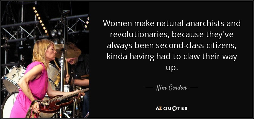 Women make natural anarchists and revolutionaries, because they've always been second-class citizens, kinda having had to claw their way up. - Kim Gordon