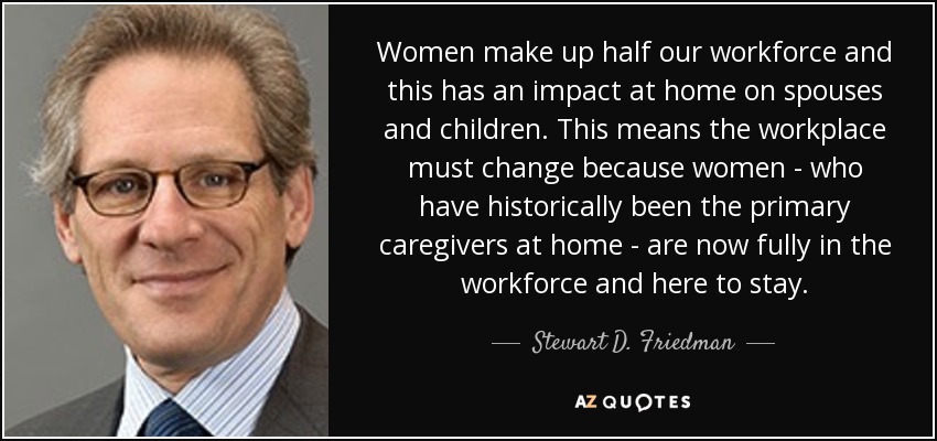 Women make up half our workforce and this has an impact at home on spouses and children. This means the workplace must change because women - who have historically been the primary caregivers at home - are now fully in the workforce and here to stay. - Stewart D. Friedman