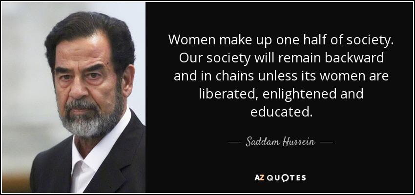 Women make up one half of society. Our society will remain backward and in chains unless its women are liberated, enlightened and educated. - Saddam Hussein