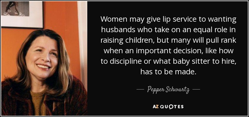 Women may give lip service to wanting husbands who take on an equal role in raising children, but many will pull rank when an important decision, like how to discipline or what baby sitter to hire, has to be made. - Pepper Schwartz