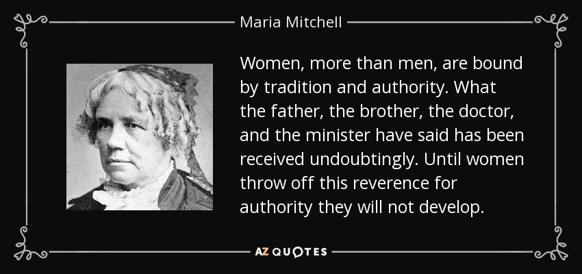 Women, more than men, are bound by tradition and authority. What the father, the brother, the doctor, and the minister have said has been received undoubtingly. Until women throw off this reverence for authority they will not develop. - Maria Mitchell