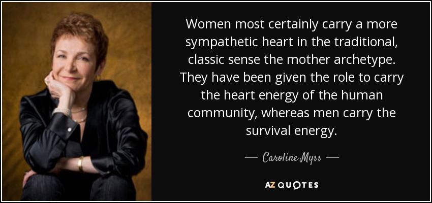 Women most certainly carry a more sympathetic heart in the traditional, classic sense the mother archetype. They have been given the role to carry the heart energy of the human community, whereas men carry the survival energy. - Caroline Myss