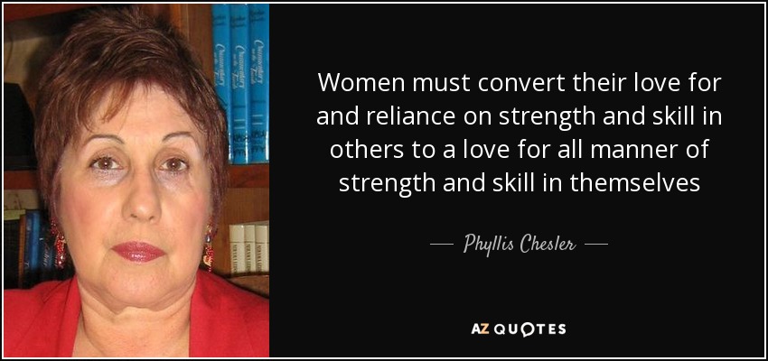 Women must convert their love for and reliance on strength and skill in others to a love for all manner of strength and skill in themselves - Phyllis Chesler