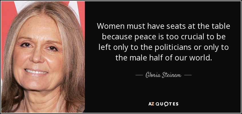 Women must have seats at the table because peace is too crucial to be left only to the politicians or only to the male half of our world. - Gloria Steinem