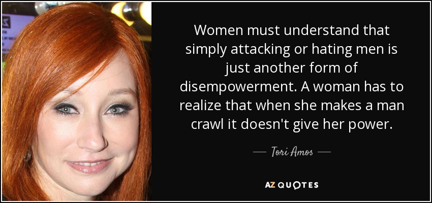 Women must understand that simply attacking or hating men is just another form of disempowerment. A woman has to realize that when she makes a man crawl it doesn't give her power. - Tori Amos