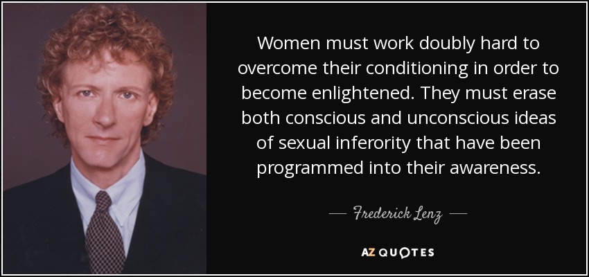 Women must work doubly hard to overcome their conditioning in order to become enlightened. They must erase both conscious and unconscious ideas of sexual inferority that have been programmed into their awareness. - Frederick Lenz