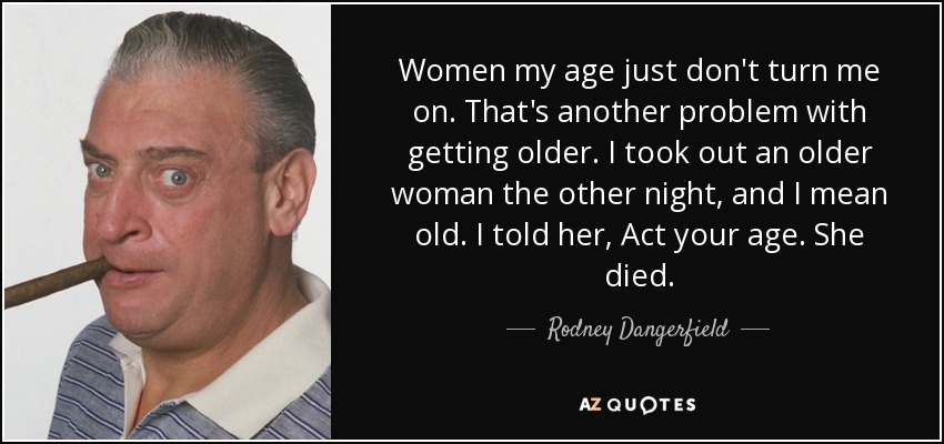 Women my age just don't turn me on. That's another problem with getting older. I took out an older woman the other night, and I mean old. I told her, Act your age. She died. - Rodney Dangerfield