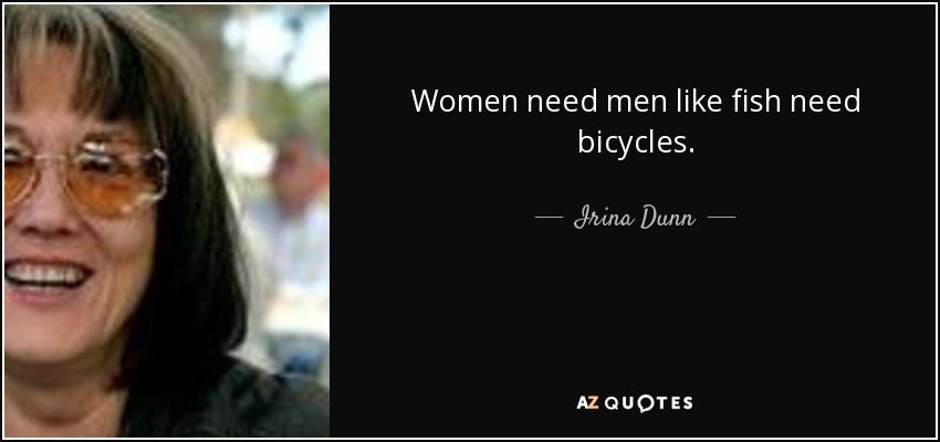 Women need men like fish need bicycles. - Irina Dunn