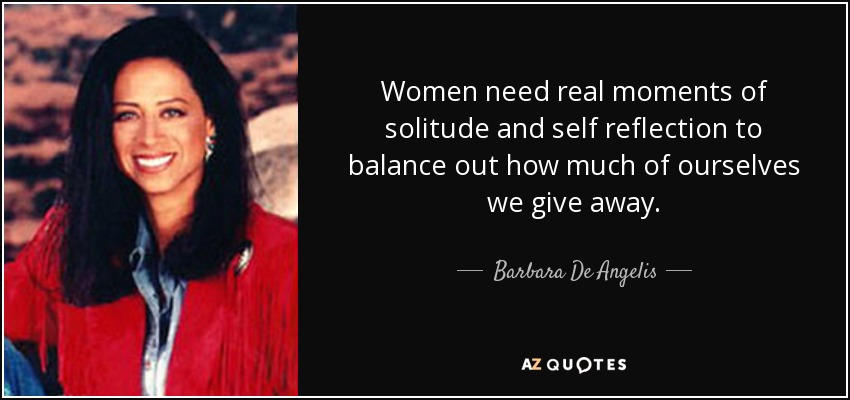 Women need real moments of solitude and self reflection to balance out how much of ourselves we give away. - Barbara De Angelis