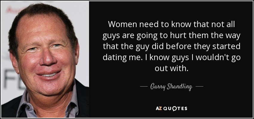Women need to know that not all guys are going to hurt them the way that the guy did before they started dating me. I know guys I wouldn't go out with. - Garry Shandling