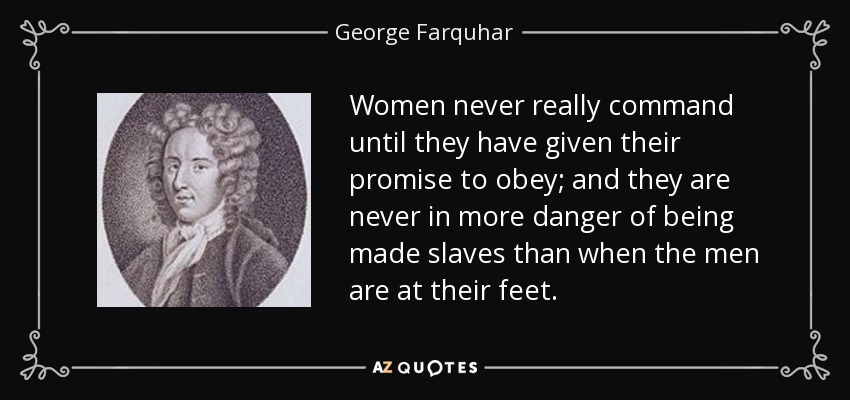 Women never really command until they have given their promise to obey; and they are never in more danger of being made slaves than when the men are at their feet. - George Farquhar