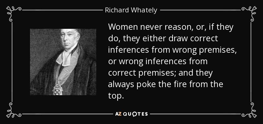 Women never reason, or, if they do, they either draw correct inferences from wrong premises, or wrong inferences from correct premises; and they always poke the fire from the top. - Richard Whately