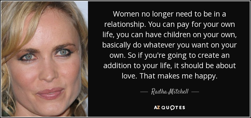 Women no longer need to be in a relationship. You can pay for your own life, you can have children on your own, basically do whatever you want on your own. So if you're going to create an addition to your life, it should be about love. That makes me happy. - Radha Mitchell
