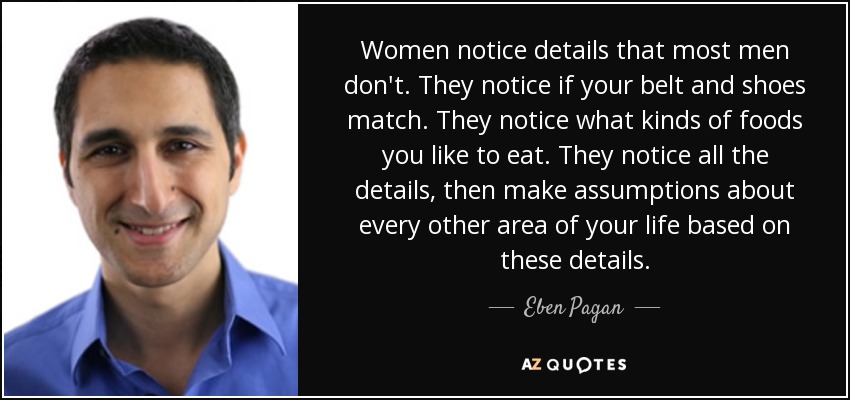 Women notice details that most men don't. They notice if your belt and shoes match. They notice what kinds of foods you like to eat. They notice all the details, then make assumptions about every other area of your life based on these details. - Eben Pagan