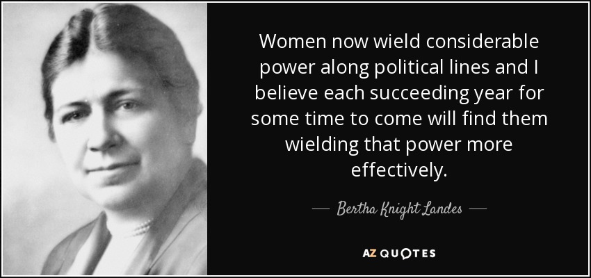 Women now wield considerable power along political lines and I believe each succeeding year for some time to come will find them wielding that power more effectively. - Bertha Knight Landes