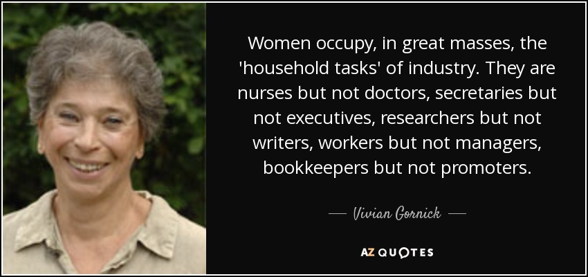 Women occupy, in great masses, the 'household tasks' of industry. They are nurses but not doctors, secretaries but not executives, researchers but not writers, workers but not managers, bookkeepers but not promoters. - Vivian Gornick