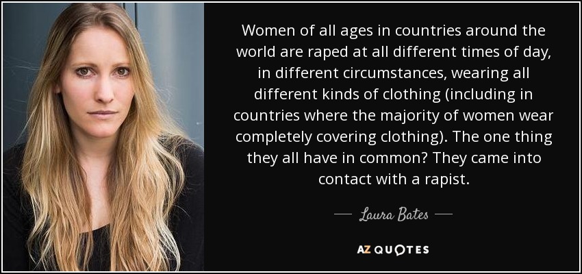 Women of all ages in countries around the world are raped at all different times of day, in different circumstances, wearing all different kinds of clothing (including in countries where the majority of women wear completely covering clothing). The one thing they all have in common? They came into contact with a rapist. - Laura Bates