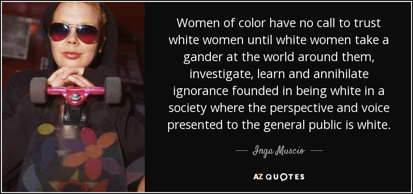 Women of color have no call to trust white women until white women take a gander at the world around them, investigate, learn and annihilate ignorance founded in being white in a society where the perspective and voice presented to the general public is white. - Inga Muscio