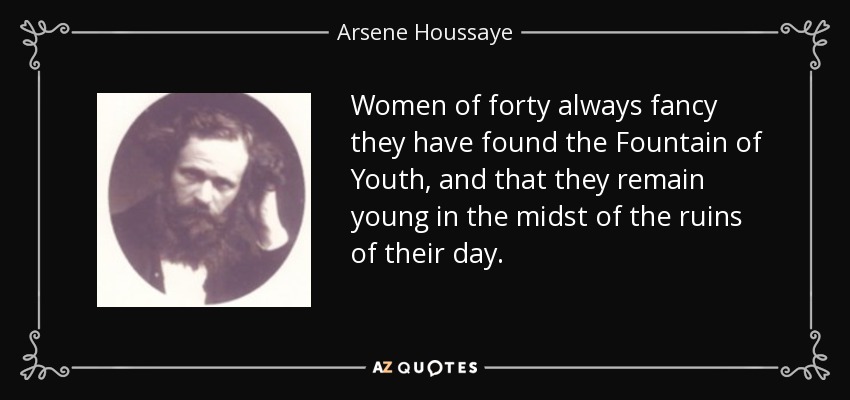 Women of forty always fancy they have found the Fountain of Youth, and that they remain young in the midst of the ruins of their day. - Arsene Houssaye