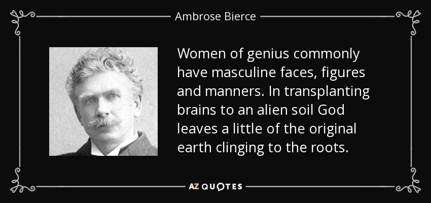 Women of genius commonly have masculine faces, figures and manners. In transplanting brains to an alien soil God leaves a little of the original earth clinging to the roots. - Ambrose Bierce