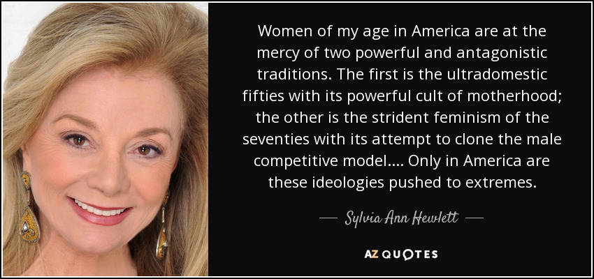 Women of my age in America are at the mercy of two powerful and antagonistic traditions. The first is the ultradomestic fifties with its powerful cult of motherhood; the other is the strident feminism of the seventies with its attempt to clone the male competitive model.... Only in America are these ideologies pushed to extremes. - Sylvia Ann Hewlett