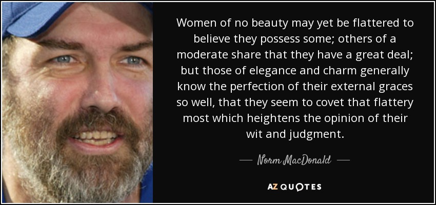 Women of no beauty may yet be flattered to believe they possess some; others of a moderate share that they have a great deal; but those of elegance and charm generally know the perfection of their external graces so well, that they seem to covet that flattery most which heightens the opinion of their wit and judgment. - Norm MacDonald