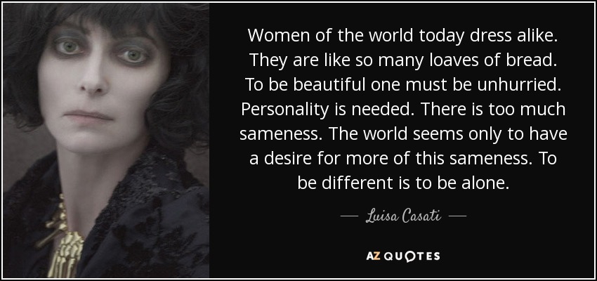 Women of the world today dress alike. They are like so many loaves of bread. To be beautiful one must be unhurried. Personality is needed. There is too much sameness. The world seems only to have a desire for more of this sameness. To be different is to be alone. - Luisa Casati