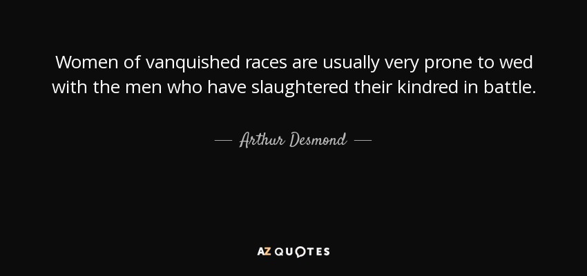 Women of vanquished races are usually very prone to wed with the men who have slaughtered their kindred in battle. - Arthur Desmond