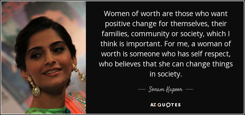 Women of worth are those who want positive change for themselves, their families, community or society, which I think is important. For me, a woman of worth is someone who has self respect, who believes that she can change things in society. - Sonam Kapoor