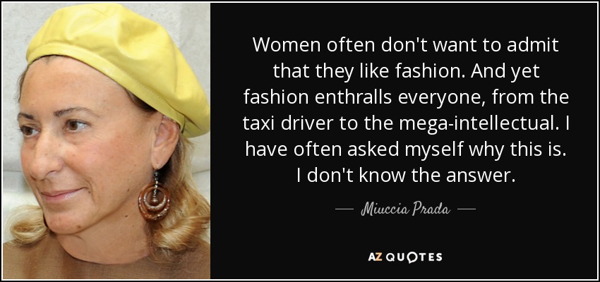 Women often don't want to admit that they like fashion. And yet fashion enthralls everyone, from the taxi driver to the mega-intellectual. I have often asked myself why this is. I don't know the answer. - Miuccia Prada