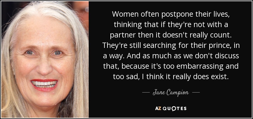 Women often postpone their lives, thinking that if they're not with a partner then it doesn't really count. They're still searching for their prince, in a way. And as much as we don't discuss that, because it's too embarrassing and too sad, I think it really does exist. - Jane Campion