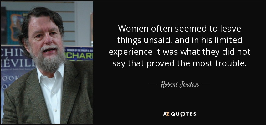 Women often seemed to leave things unsaid, and in his limited experience it was what they did not say that proved the most trouble. - Robert Jordan