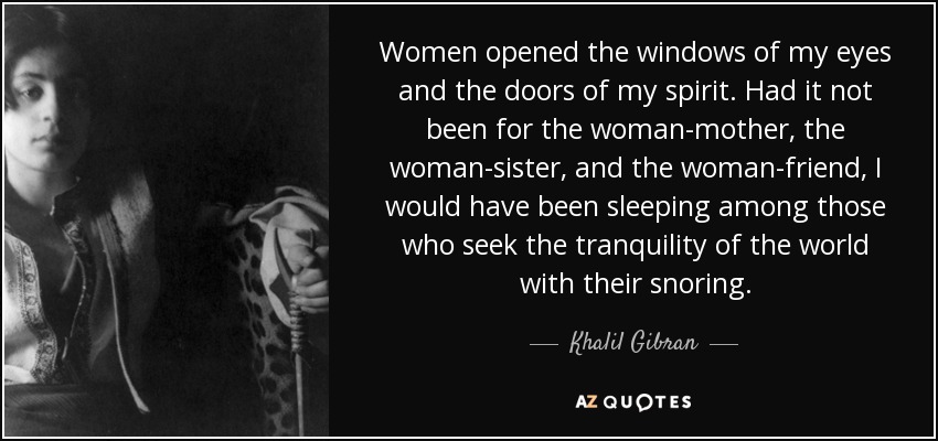 Women opened the windows of my eyes and the doors of my spirit. Had it not been for the woman-mother, the woman-sister, and the woman-friend, I would have been sleeping among those who seek the tranquility of the world with their snoring. - Khalil Gibran
