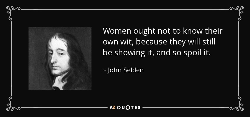Women ought not to know their own wit, because they will still be showing it, and so spoil it. - John Selden