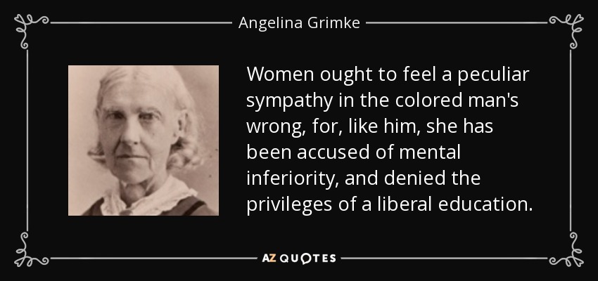 Women ought to feel a peculiar sympathy in the colored man's wrong, for, like him, she has been accused of mental inferiority, and denied the privileges of a liberal education. - Angelina Grimke